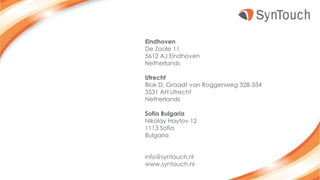 Eindhoven
De Zaale 11
5612 AJ Eindhoven
Netherlands
Utrecht
Blok D, Graadt van Roggenweg 328-334
3531 AH Utrecht
Netherlands
Sofia Bulgaria
Nikolay Haytov 12
1113 Sofia
Bulgaria
info@syntouch.nl
www.syntouch.nl
 