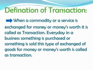 Defination of Transaction:
When a commodity or a service is
exchanged for money or money’s worth it is
called as Transaction. Everyday in a
business something is purchased or
something is sold this type of exchanged of
goods for money or money’s worth is called
as transaction.