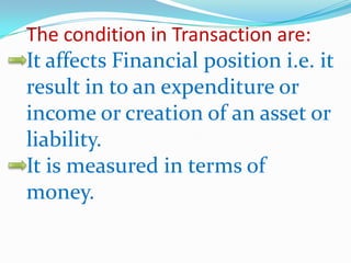 The condition in Transaction are:
It affects Financial position i.e. it
result in to an expenditure or
income or creation of an asset or
liability.
It is measured in terms of
money.