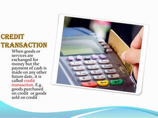 Credit
Transaction
When goods or
services are
exchanged for
money but the
payment of cash is
made on any other
future date, it is
called credit
transaction. E.g.
goods purchased
on credit or goods
sold on credit
.