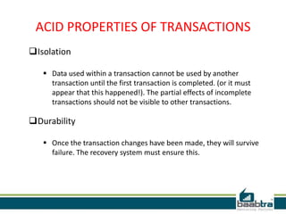 ACID PROPERTIES OF TRANSACTIONS
Isolation
 Data used within a transaction cannot be used by another
transaction until the first transaction is completed. (or it must
appear that this happened!). The partial effects of incomplete
transactions should not be visible to other transactions.
Durability
 Once the transaction changes have been made, they will survive
failure. The recovery system must ensure this.
 