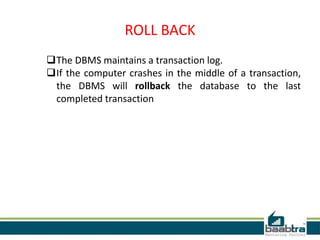 ROLL BACK
The DBMS maintains a transaction log.
If the computer crashes in the middle of a transaction,
the DBMS will rollback the database to the last
completed transaction
 