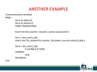 ANOTHER EXAMPLE
Create procedure sample()
Begin
Set a int defaul 0;
Set b int default 0;
START TRANSACTION;
Insert into tbl_teachers (teacher_name) values(’john’);
Set a = last_insert_id();
Insert into Tbl_student (Fk_teacher_id,student_course) values(1,’php’);
Set b = last_insert_id();
If a>0 && b>0 THEN
COMMIT;
ELSE
ROLLBACK;
End
 
