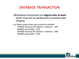 DATABASE TRANSACTION
Database transactions are logical units of work
which must ALL be performed to maintain data
integrity
E.g. Move money from one account to another
UPDATE Account SET balance = balance – 100
WHERE accountNo = 123;
UPDATE Account SET balance = balance + 100
WHERE accountNo = 124;
 