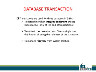 DATABASE TRANSACTION
 Transactions are used for three purposes in DBMS:
 To determine when integrity constraint checks
should occur (only at the end of transactions)
 To control concurrent access. Gives a single user
the illusion of being the sole user of the database
 To manage recovery from system crashes
 