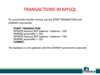 TRANSACTIONS IN MYSQL
To successfully transfer money, use the START TRANSACTION and
COMMIT commands:
START TRANSACTION
UPDATE Account SET balance = balance – 100
WHERE accountNo = 123;
UPDATE Account SET balance = balance + 100
WHERE accountNo = 124;
COMMIT;
The database is not updated until the COMMIT command is executed
 