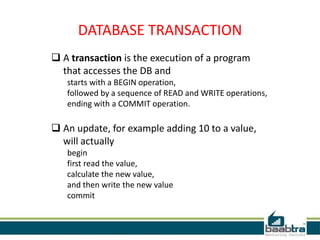 DATABASE TRANSACTION
 A transaction is the execution of a program
that accesses the DB and
starts with a BEGIN operation,
followed by a sequence of READ and WRITE operations,
ending with a COMMIT operation.
 An update, for example adding 10 to a value,
will actually
begin
first read the value,
calculate the new value,
and then write the new value
commit
 