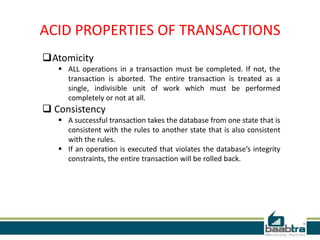 ACID PROPERTIES OF TRANSACTIONS
Atomicity
 ALL operations in a transaction must be completed. If not, the
transaction is aborted. The entire transaction is treated as a
single, indivisible unit of work which must be performed
completely or not at all.
 Consistency
 A successful transaction takes the database from one state that is
consistent with the rules to another state that is also consistent
with the rules.
 If an operation is executed that violates the database’s integrity
constraints, the entire transaction will be rolled back.
 