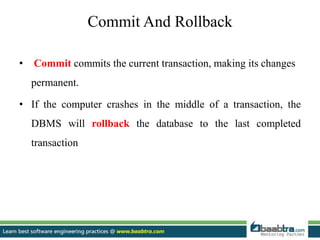Commit And Rollback
• Commit commits the current transaction, making its changes
permanent.
• If the computer crashes in the middle of a transaction, the
DBMS will rollback the database to the last completed
transaction
 