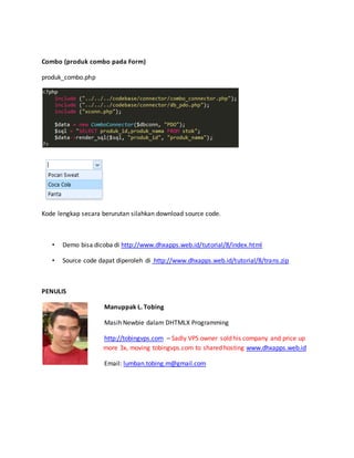 Combo (produk combo pada Form)
produk_combo.php
Kode lengkap secara berurutan silahkan download source code.
• Demo bisa dicoba di http://www.dhxapps.web.id/tutorial/8/index.html
• Source code dapat diperoleh di http://www.dhxapps.web.id/tutorial/8/trans.zip
PENULIS
Manuppak L. Tobing
Masih Newbie dalam DHTMLX Programming
http://tobingvps.com – Sadly VPS owner sold his company and price up
more 3x, moving tobingvps.com to shared hosting www.dhxapps.web.id
Email: lumban.tobing.m@gmail.com
 