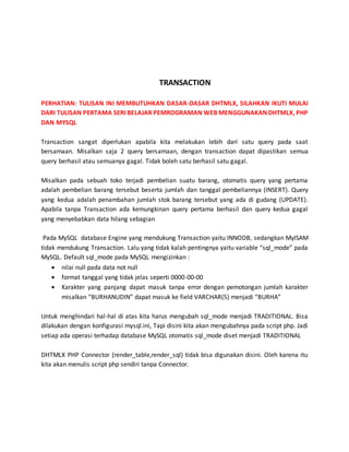 TRANSACTION
PERHATIAN: TULISAN INI MEMBUTUHKAN DASAR-DASAR DHTMLX, SILAHKAN IKUTI MULAI
DARI TULISAN PERTAMA SERI BELAJAR PEMROGRAMAN WEB MENGGUNAKAN DHTMLX, PHP
DAN MYSQL
Transaction sangat diperlukan apabila kita melakukan lebih dari satu query pada saat
bersamaan. Misalkan saja 2 query bersamaan, dengan transaction dapat dipastikan semua
query berhasil atau semuanya gagal. Tidak boleh satu berhasil satu gagal.
Misalkan pada sebuah toko terjadi pembelian suatu barang, otomatis query yang pertama
adalah pembelian barang tersebut beserta jumlah dan tanggal pembeliannya (INSERT). Query
yang kedua adalah penambahan jumlah stok barang tersebut yang ada di gudang (UPDATE).
Apabila tanpa Transaction ada kemungkinan query pertama berhasil dan query kedua gagal
yang menyebabkan data hilang sebagian
Pada MySQL database Engine yang mendukung Transaction yaitu INNODB, sedangkan MyISAM
tidak mendukung Transaction. Lalu yang tidak kalah pentingnya yaitu variable “sql_mode” pada
MySQL. Default sql_mode pada MySQL mengizinkan :
 nilai null pada data not null
 format tanggal yang tidak jelas seperti 0000-00-00
 Karakter yang panjang dapat masuk tanpa error dengan pemotongan jumlah karakter
misalkan “BURHANUDIN” dapat masuk ke field VARCHAR(5) menjadi “BURHA”
Untuk menghindari hal-hal di atas kita harus mengubah sql_mode menjadi TRADITIONAL. Bisa
dilakukan dengan konfigurasi mysql.ini, Tapi disini kita akan mengubahnya pada script php. Jadi
setiap ada operasi terhadap database MySQL otomatis sql_mode diset menjadi TRADITIONAL
DHTMLX PHP Connector (render_table,render_sql) tidak bisa digunakan disini. Oleh karena itu
kita akan menulis script php sendiri tanpa Connector.
 