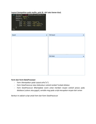 Layout (tempatkan pada myDiv, pola 3L –kiri satu kanan dua)
Form dan Form DataProcessor
- Form ditempatkan pada Layout.cells(“a”)
- Form DataProcessor akan dieksekusi setelah tombol Tambah ditekan
- Form DataProcessor AfterUpdate event untuk memberi respon setelah proses pada
database (sukses atau gagal), variable msg pada script merupakan respon dari server
Berikut ini adalah script untuk Form dan Form DataProcessor
 
