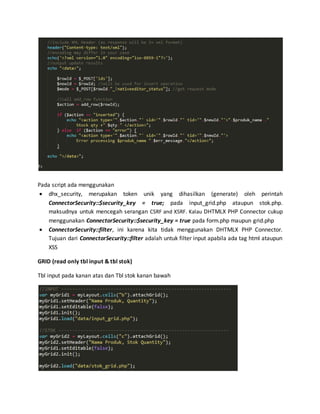 Pada script ada menggunakan
 dhx_security, merupakan token unik yang dihasilkan (generate) oleh perintah
ConnectorSecurity::$security_key = true; pada input_grid.php ataupun stok.php.
maksudnya untuk mencegah serangan CSRF and XSRF. Kalau DHTMLX PHP Connector cukup
menggunakan ConnectorSecurity::$security_key = true pada form.php maupun grid.php
 ConnectorSecurity::filter, ini karena kita tidak menggunakan DHTMLX PHP Connector.
Tujuan dari ConnectorSecurity::filter adalah untuk filter input apabila ada tag html ataupun
XSS
GRID (read only tbl input & tbl stok)
Tbl input pada kanan atas dan Tbl stok kanan bawah
 