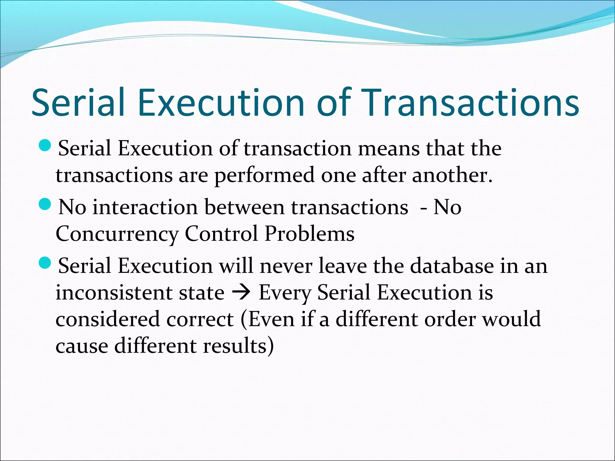 Serial Execution of Transactions
Serial Execution of transaction means that the
transactions are performed one after another.
No interaction between transactions - No
Concurrency Control Problems
Serial Execution will never leave the database in an
inconsistent state  Every Serial Execution is
considered correct (Even if a different order would
cause different results)
 
