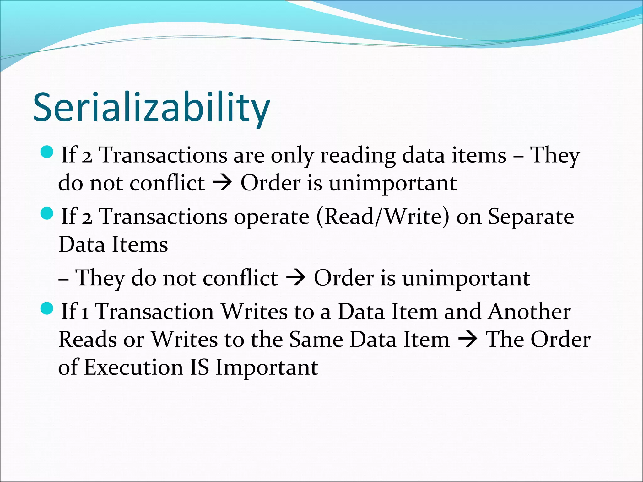 Serializability
If 2 Transactions are only reading data items – They
do not conflict  Order is unimportant
If 2 Transactions operate (Read/Write) on Separate
Data Items
– They do not conflict  Order is unimportant
If 1 Transaction Writes to a Data Item and Another
Reads or Writes to the Same Data Item  The Order
of Execution IS Important
 
