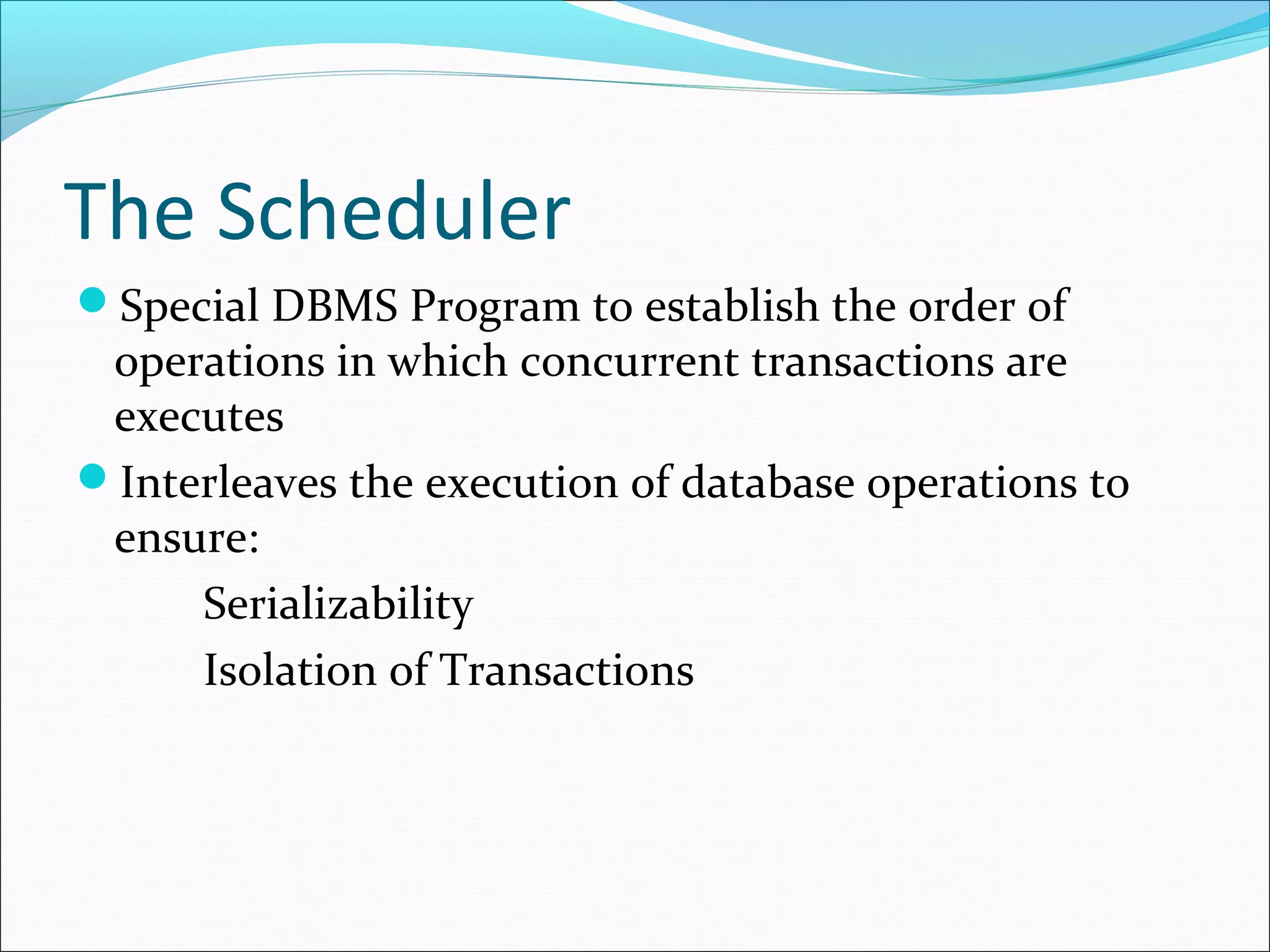 The Scheduler
Special DBMS Program to establish the order of
operations in which concurrent transactions are
executes
Interleaves the execution of database operations to
ensure:
Serializability
Isolation of Transactions
 