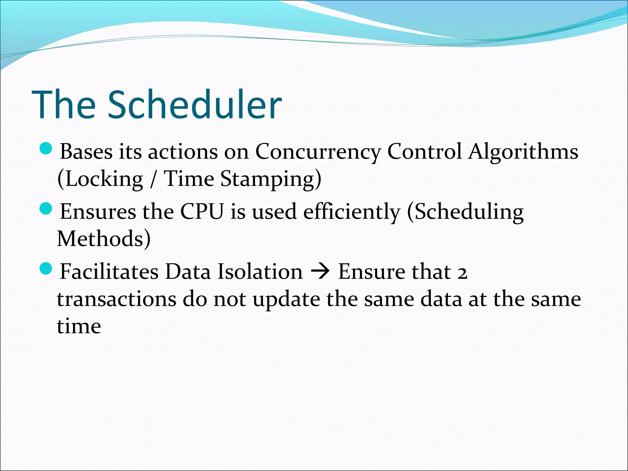 The Scheduler
Bases its actions on Concurrency Control Algorithms
(Locking / Time Stamping)
Ensures the CPU is used efficiently (Scheduling
Methods)
Facilitates Data Isolation  Ensure that 2
transactions do not update the same data at the same
time
 