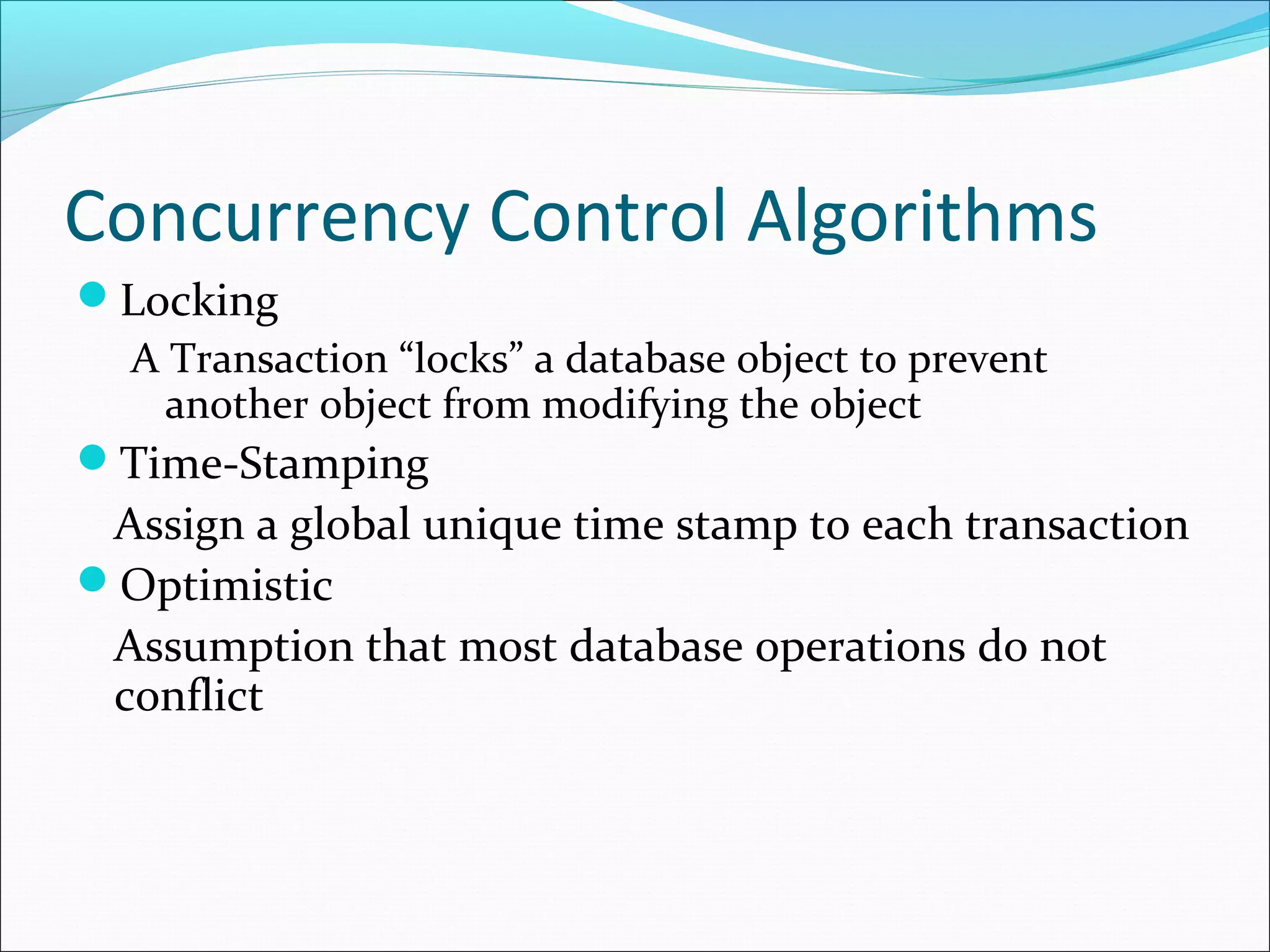 Concurrency Control Algorithms
Locking
A Transaction “locks” a database object to prevent
another object from modifying the object
Time-Stamping
Assign a global unique time stamp to each transaction
Optimistic
Assumption that most database operations do not
conflict
 