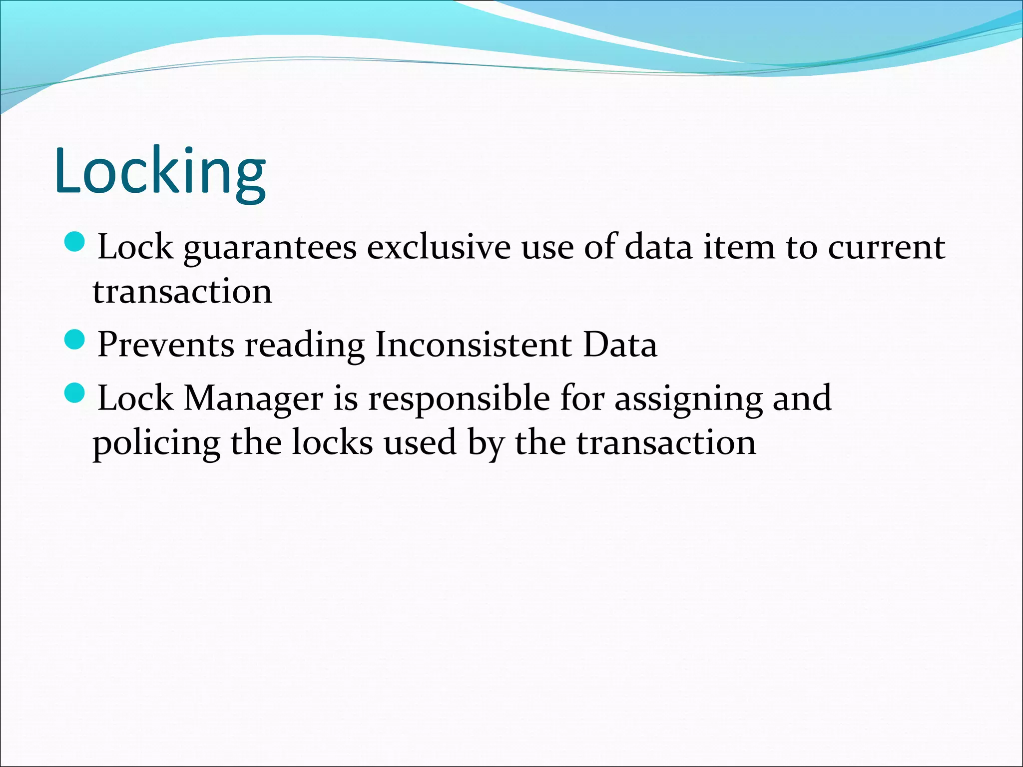 Locking
Lock guarantees exclusive use of data item to current
transaction
Prevents reading Inconsistent Data
Lock Manager is responsible for assigning and
policing the locks used by the transaction
 
