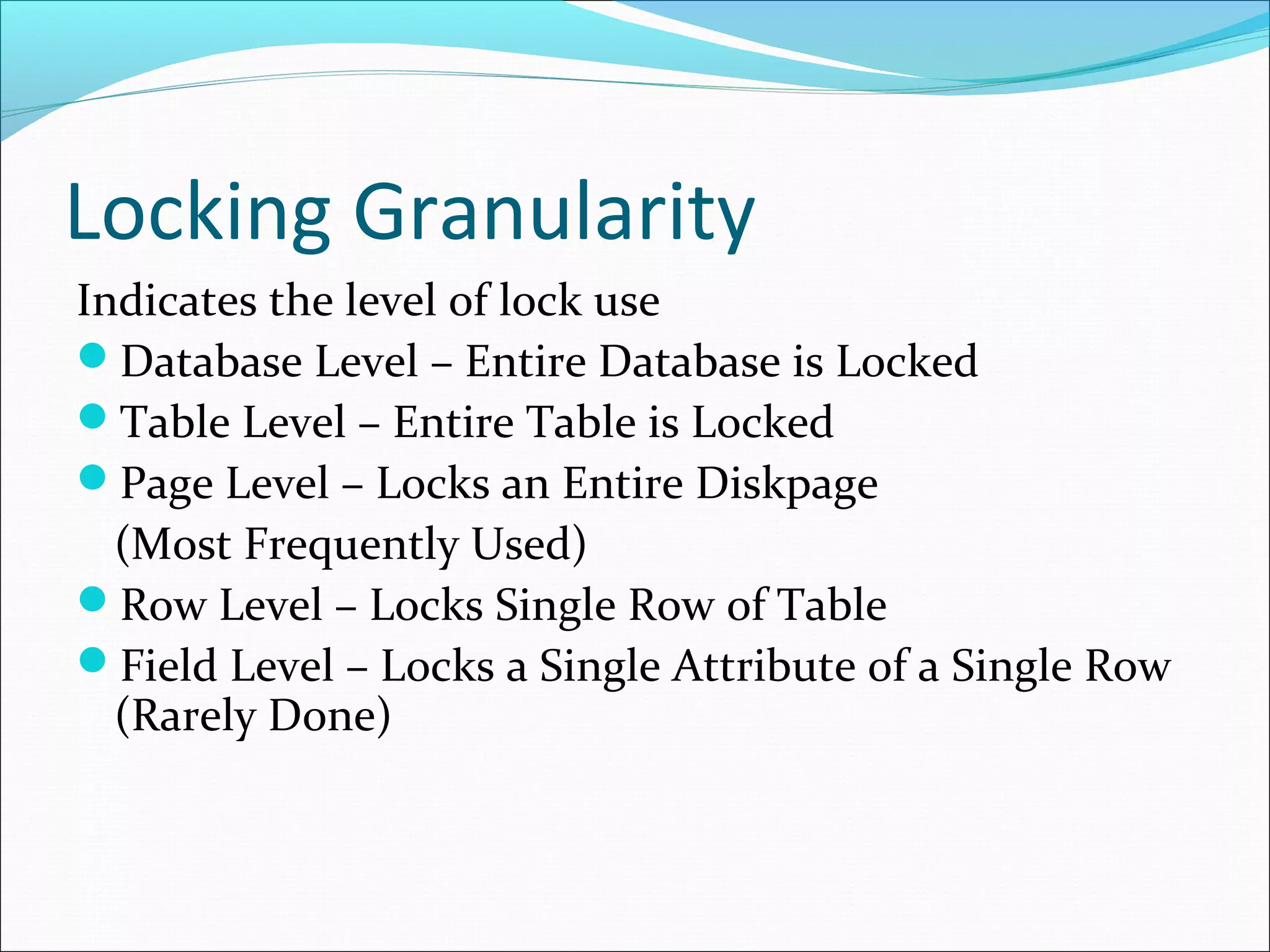 Locking Granularity
Indicates the level of lock use
Database Level – Entire Database is Locked
Table Level – Entire Table is Locked
Page Level – Locks an Entire Diskpage
(Most Frequently Used)
Row Level – Locks Single Row of Table
Field Level – Locks a Single Attribute of a Single Row
(Rarely Done)
 