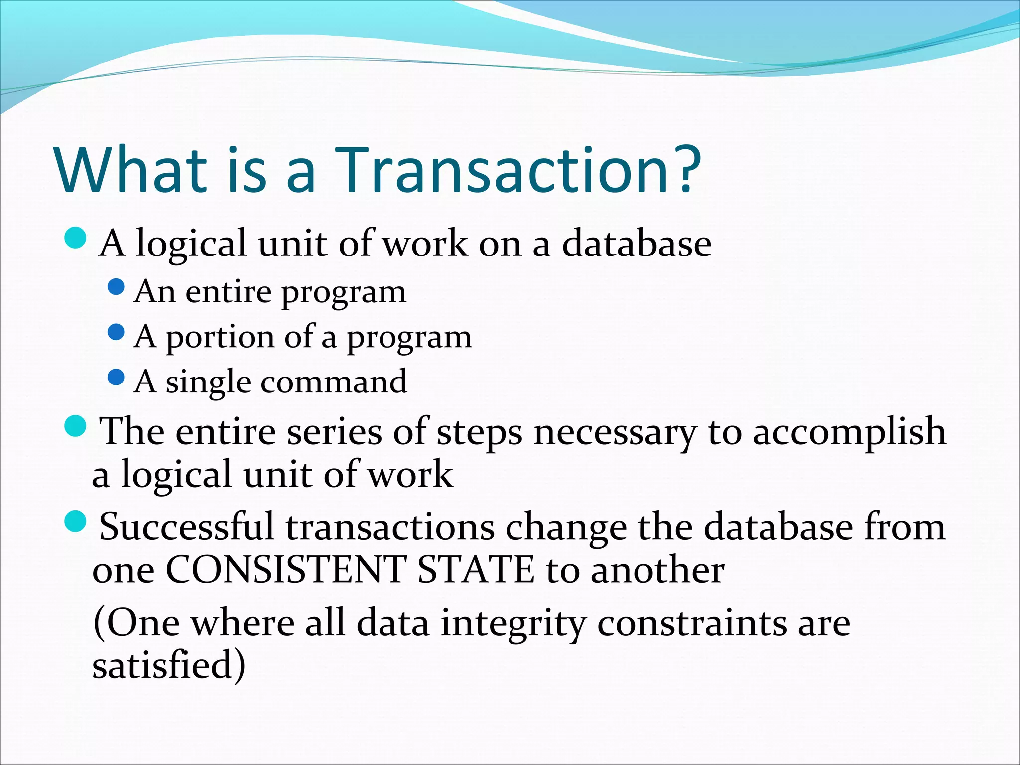 What is a Transaction?
A logical unit of work on a database
An entire program
A portion of a program
A single command
The entire series of steps necessary to accomplish
a logical unit of work
Successful transactions change the database from
one CONSISTENT STATE to another
(One where all data integrity constraints are
satisfied)
 