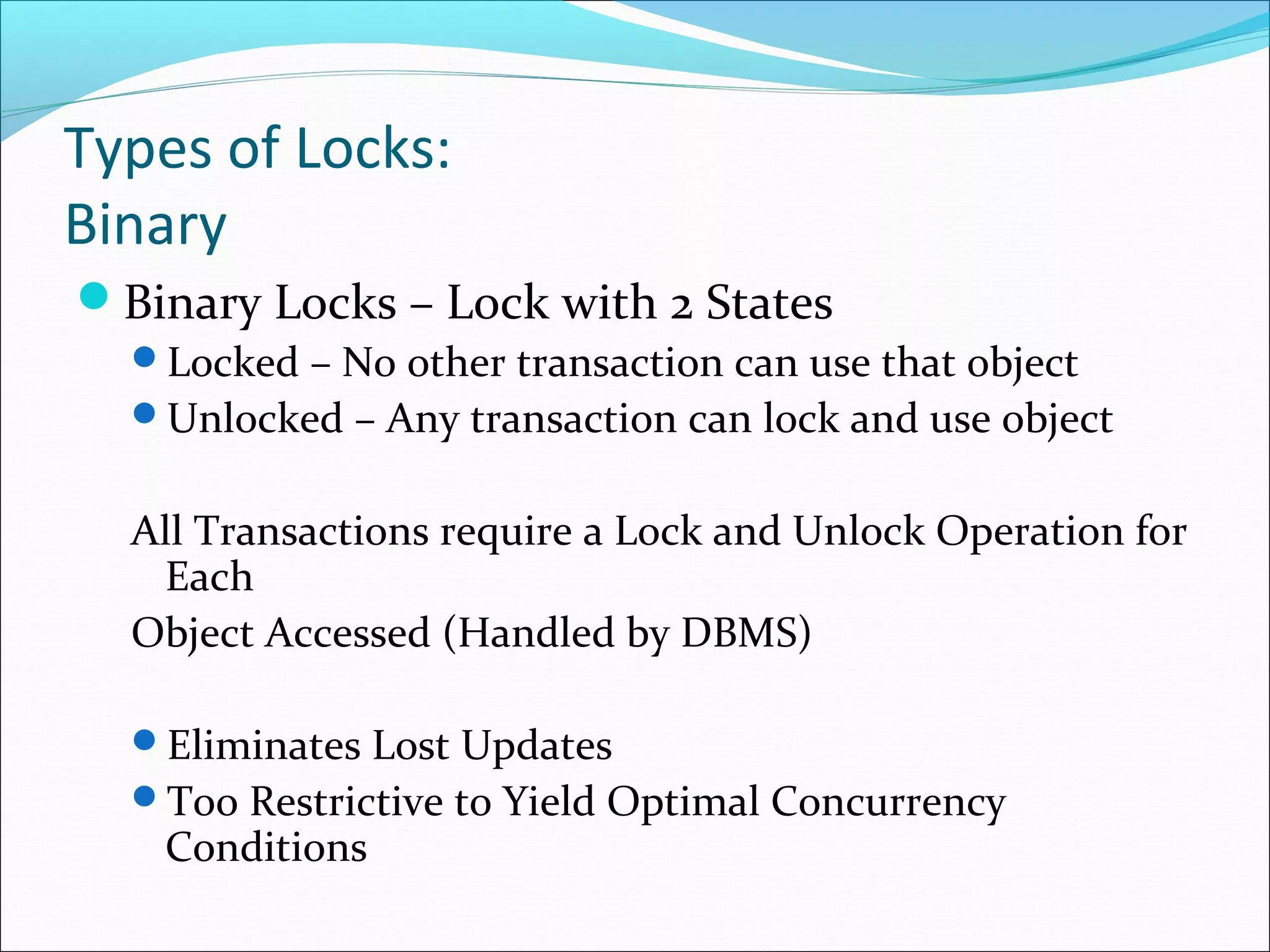 Types of Locks:
Binary
Binary Locks – Lock with 2 States
Locked – No other transaction can use that object
Unlocked – Any transaction can lock and use object
All Transactions require a Lock and Unlock Operation for
Each
Object Accessed (Handled by DBMS)
Eliminates Lost Updates
Too Restrictive to Yield Optimal Concurrency
Conditions
 