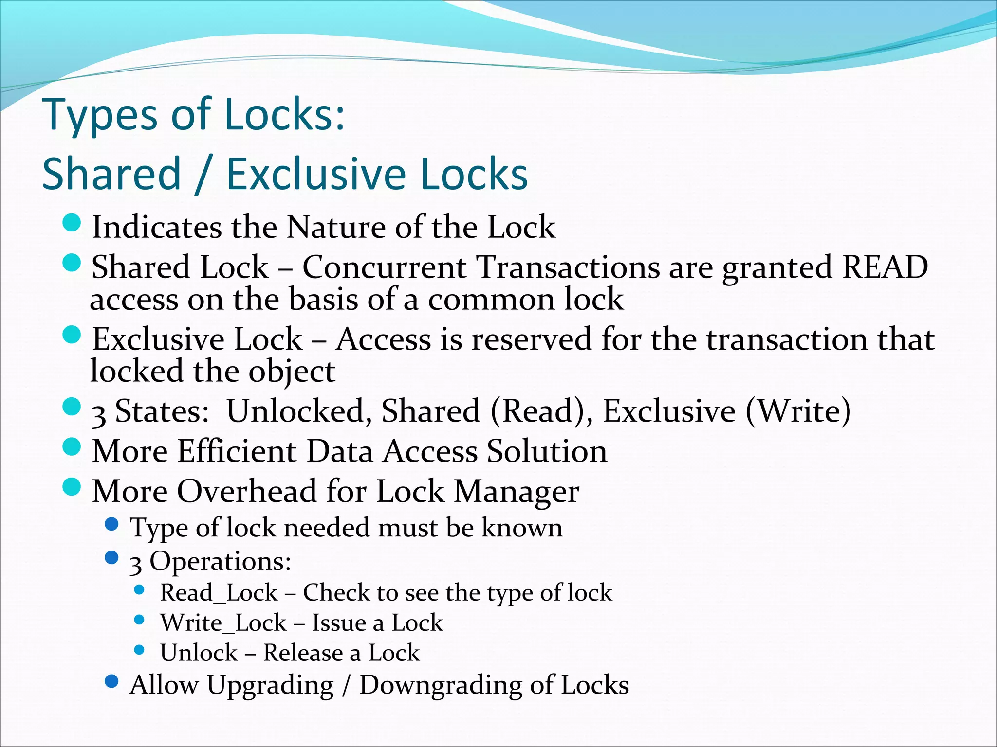 Types of Locks:
Shared / Exclusive Locks
Indicates the Nature of the Lock
Shared Lock – Concurrent Transactions are granted READ
access on the basis of a common lock
Exclusive Lock – Access is reserved for the transaction that
locked the object
3 States: Unlocked, Shared (Read), Exclusive (Write)
More Efficient Data Access Solution
More Overhead for Lock Manager
Type of lock needed must be known
3 Operations:
 Read_Lock – Check to see the type of lock
 Write_Lock – Issue a Lock
 Unlock – Release a Lock
Allow Upgrading / Downgrading of Locks
 