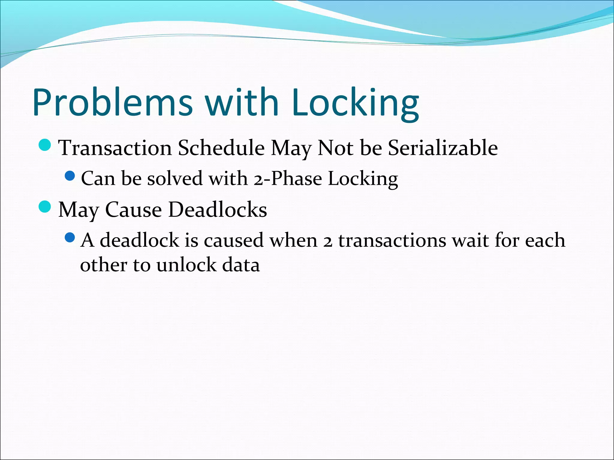 Problems with Locking
Transaction Schedule May Not be Serializable
Can be solved with 2-Phase Locking
May Cause Deadlocks
A deadlock is caused when 2 transactions wait for each
other to unlock data
 