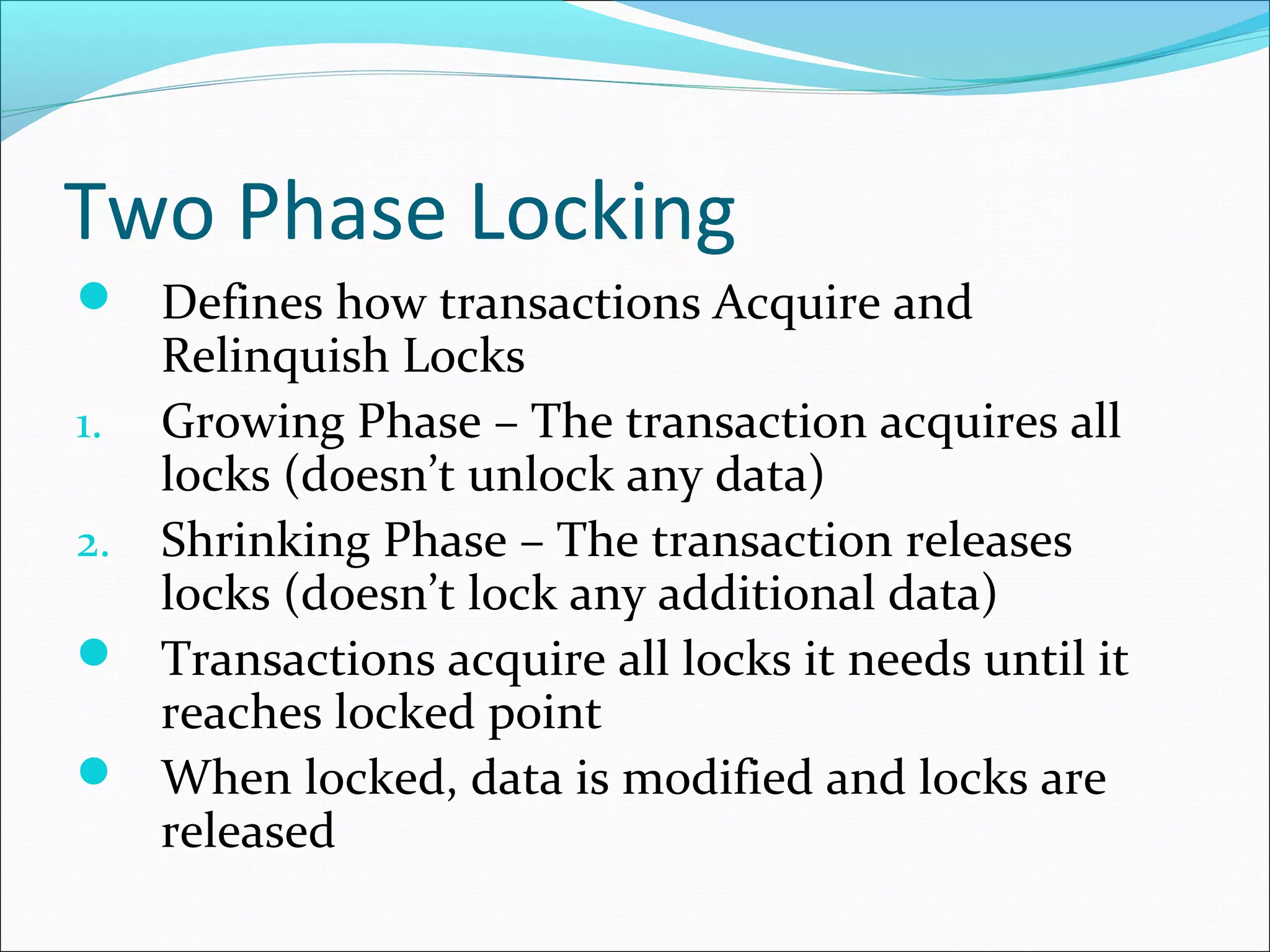 Two Phase Locking
 Defines how transactions Acquire and
Relinquish Locks
1. Growing Phase – The transaction acquires all
locks (doesn’t unlock any data)
2. Shrinking Phase – The transaction releases
locks (doesn’t lock any additional data)
 Transactions acquire all locks it needs until it
reaches locked point
 When locked, data is modified and locks are
released
 