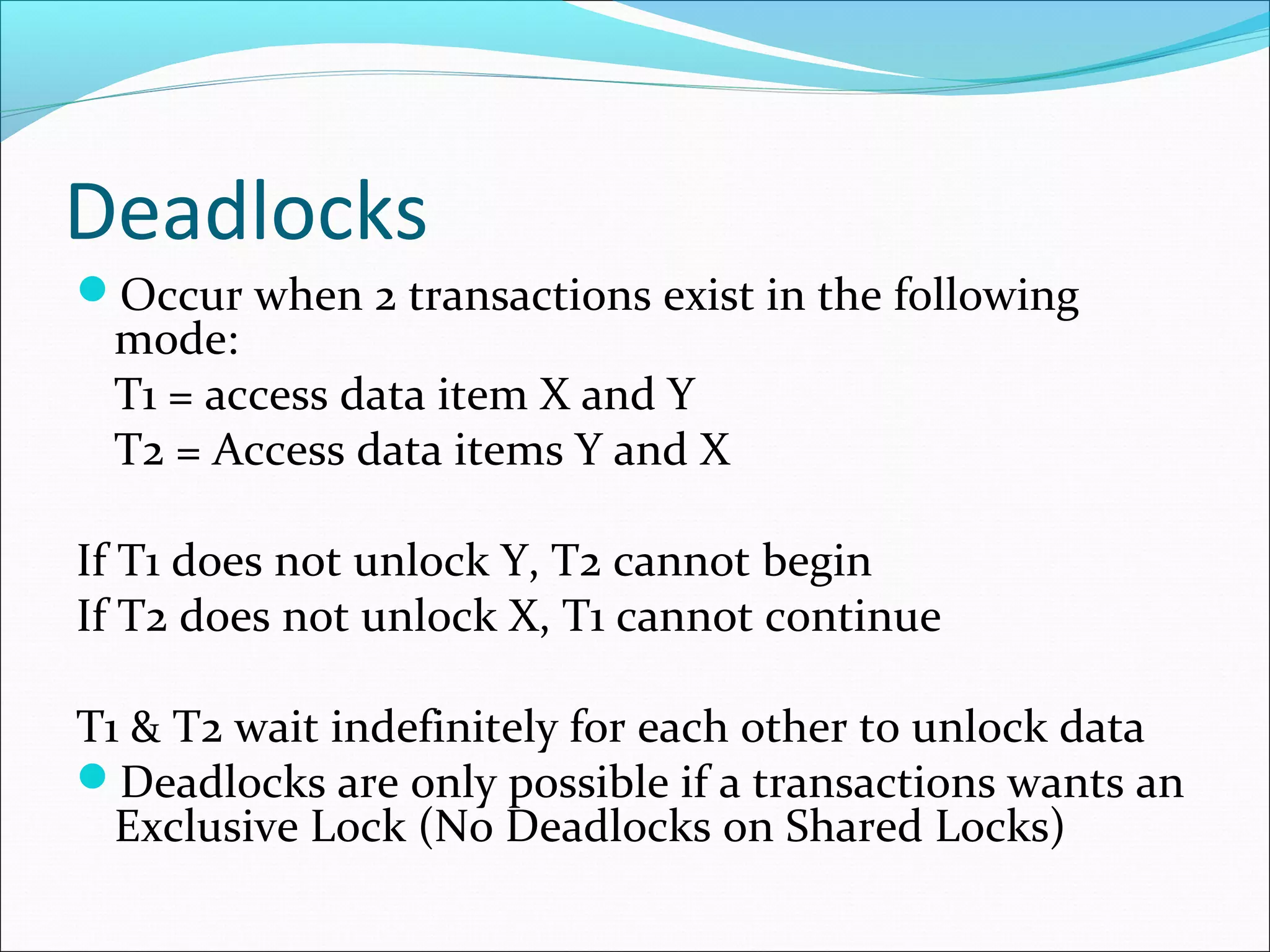 Deadlocks
Occur when 2 transactions exist in the following
mode:
T1 = access data item X and Y
T2 = Access data items Y and X
If T1 does not unlock Y, T2 cannot begin
If T2 does not unlock X, T1 cannot continue
T1 & T2 wait indefinitely for each other to unlock data
Deadlocks are only possible if a transactions wants an
Exclusive Lock (No Deadlocks on Shared Locks)
 