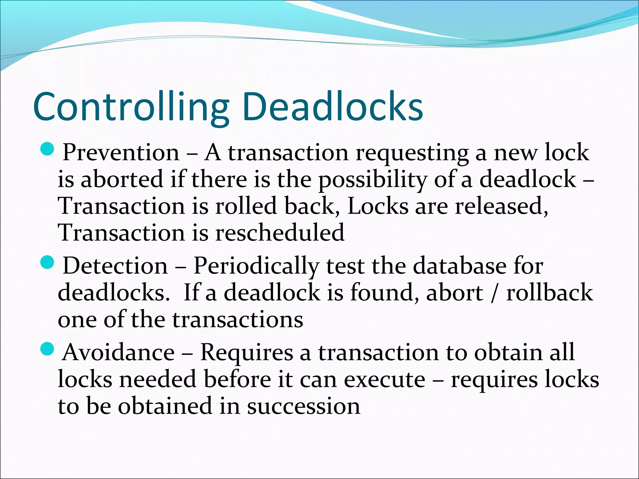 Controlling Deadlocks
Prevention – A transaction requesting a new lock
is aborted if there is the possibility of a deadlock –
Transaction is rolled back, Locks are released,
Transaction is rescheduled
Detection – Periodically test the database for
deadlocks. If a deadlock is found, abort / rollback
one of the transactions
Avoidance – Requires a transaction to obtain all
locks needed before it can execute – requires locks
to be obtained in succession
 
