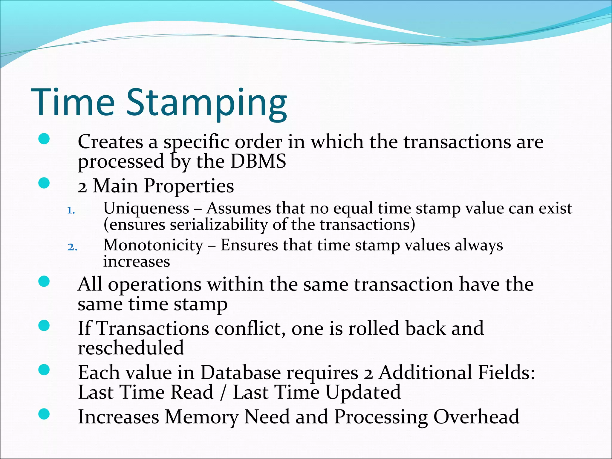 Time Stamping
 Creates a specific order in which the transactions are
processed by the DBMS
 2 Main Properties
1. Uniqueness – Assumes that no equal time stamp value can exist
(ensures serializability of the transactions)
2. Monotonicity – Ensures that time stamp values always
increases
 All operations within the same transaction have the
same time stamp
 If Transactions conflict, one is rolled back and
rescheduled
 Each value in Database requires 2 Additional Fields:
Last Time Read / Last Time Updated
 Increases Memory Need and Processing Overhead
 