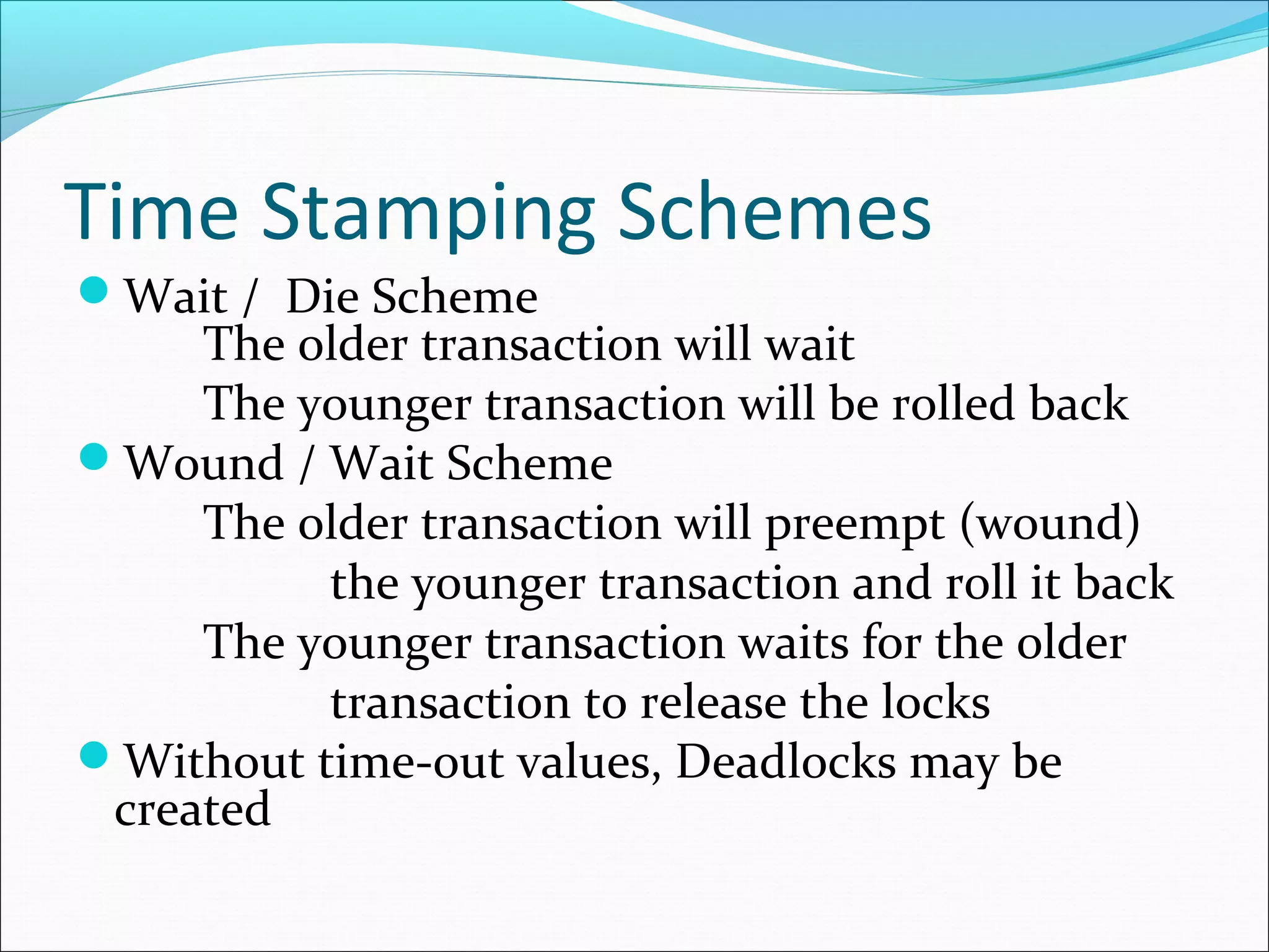 Time Stamping Schemes
Wait / Die Scheme
The older transaction will wait
The younger transaction will be rolled back
Wound / Wait Scheme
The older transaction will preempt (wound)
the younger transaction and roll it back
The younger transaction waits for the older
transaction to release the locks
Without time-out values, Deadlocks may be
created
 