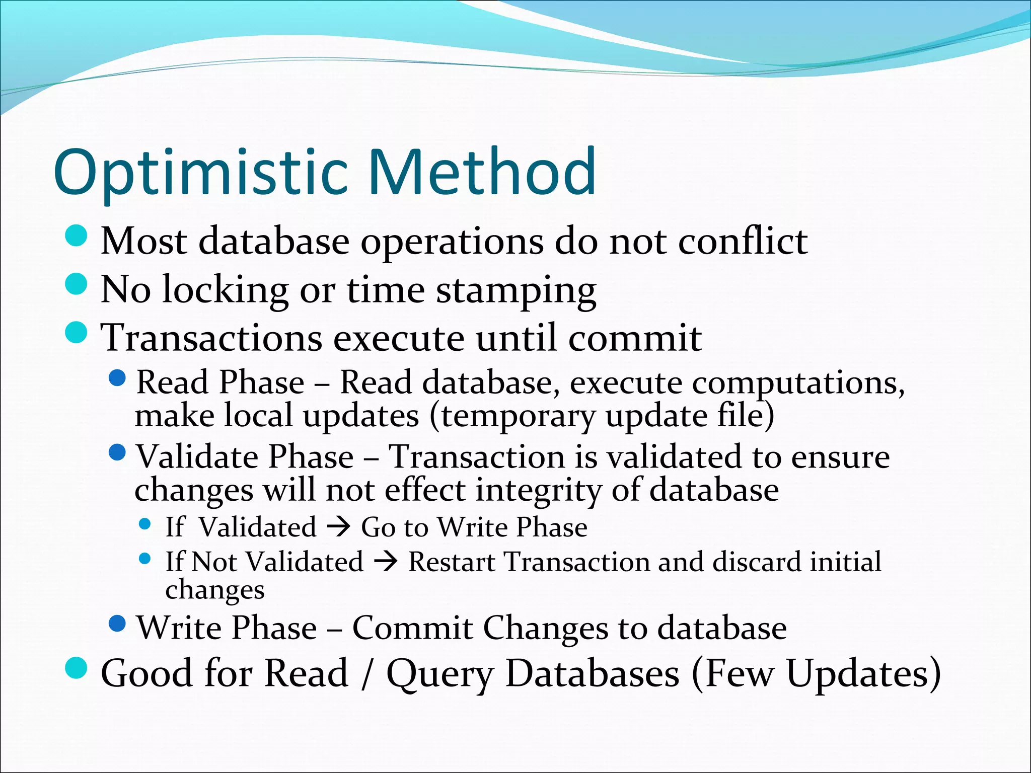 Optimistic Method
Most database operations do not conflict
No locking or time stamping
Transactions execute until commit
Read Phase – Read database, execute computations,
make local updates (temporary update file)
Validate Phase – Transaction is validated to ensure
changes will not effect integrity of database
 If Validated  Go to Write Phase
 If Not Validated  Restart Transaction and discard initial
changes
Write Phase – Commit Changes to database
Good for Read / Query Databases (Few Updates)
 