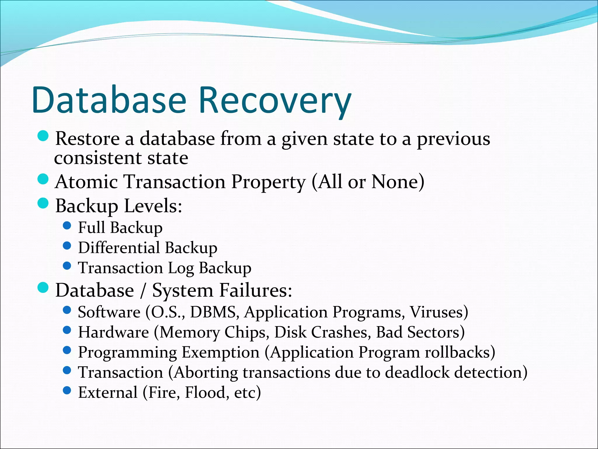 Database Recovery
Restore a database from a given state to a previous
consistent state
Atomic Transaction Property (All or None)
Backup Levels:
Full Backup
Differential Backup
Transaction Log Backup
Database / System Failures:
Software (O.S., DBMS, Application Programs, Viruses)
Hardware (Memory Chips, Disk Crashes, Bad Sectors)
Programming Exemption (Application Program rollbacks)
Transaction (Aborting transactions due to deadlock detection)
External (Fire, Flood, etc)
 