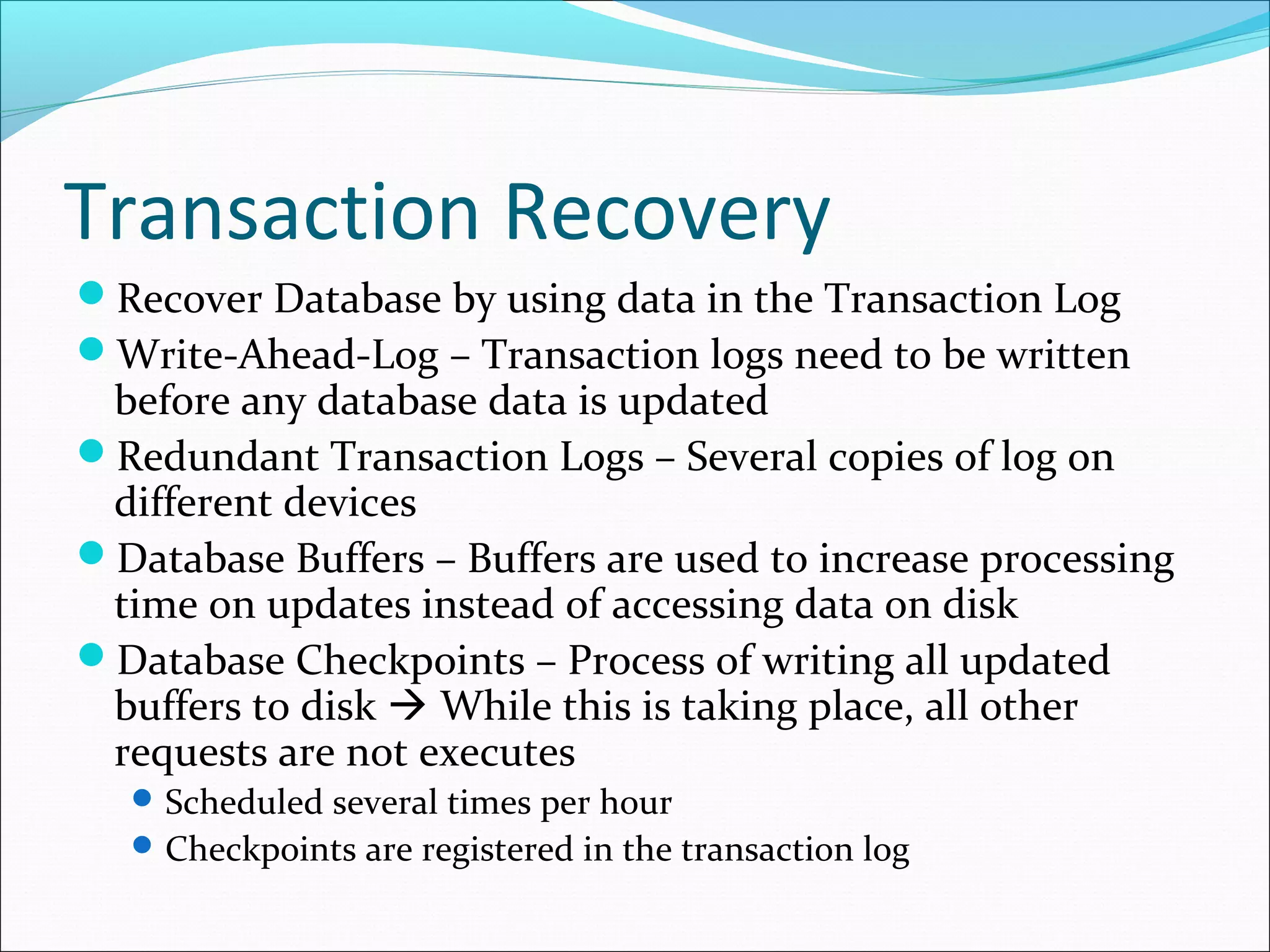 Transaction Recovery
Recover Database by using data in the Transaction Log
Write-Ahead-Log – Transaction logs need to be written
before any database data is updated
Redundant Transaction Logs – Several copies of log on
different devices
Database Buffers – Buffers are used to increase processing
time on updates instead of accessing data on disk
Database Checkpoints – Process of writing all updated
buffers to disk  While this is taking place, all other
requests are not executes
Scheduled several times per hour
Checkpoints are registered in the transaction log
 