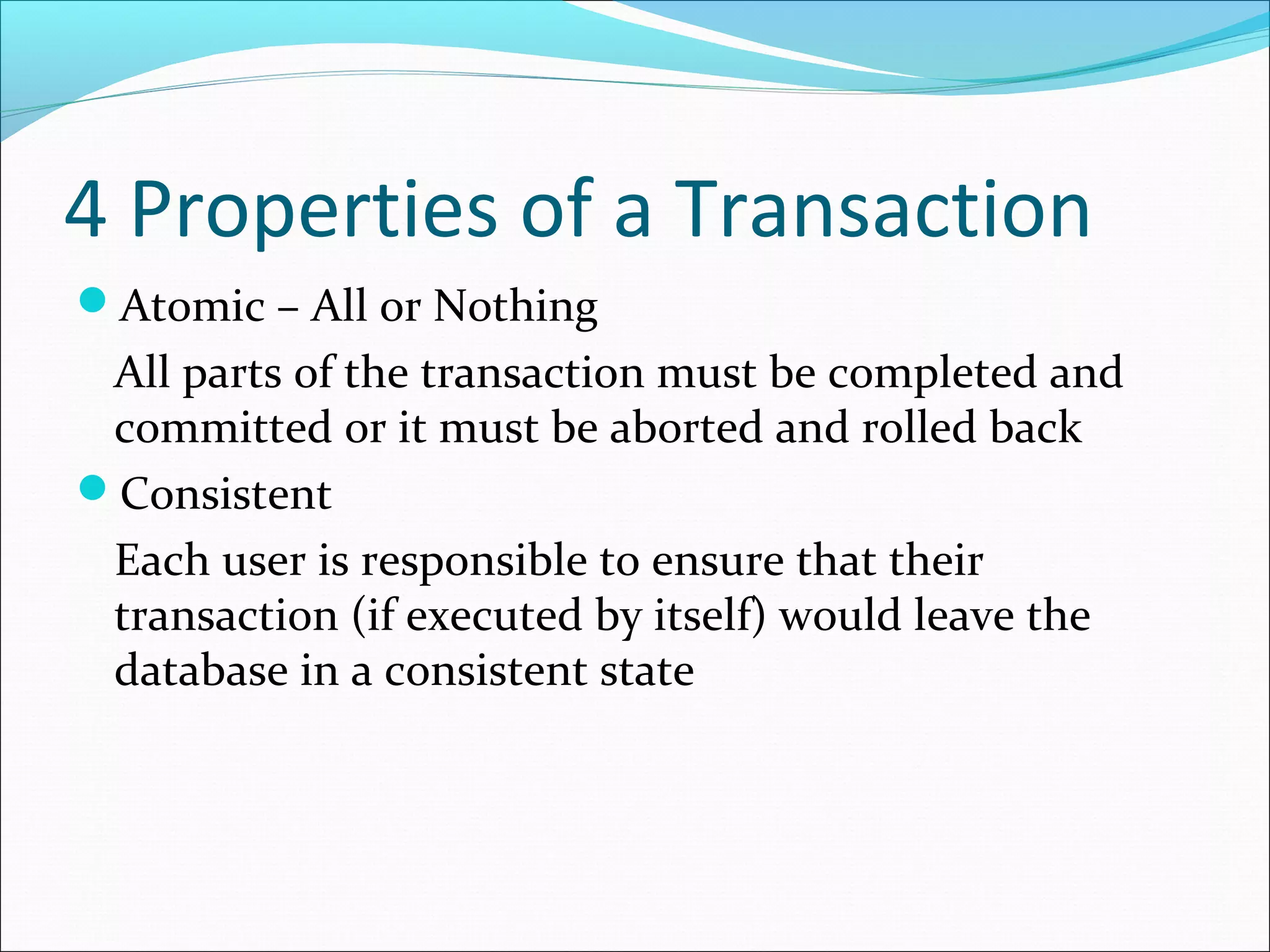 4 Properties of a Transaction
Atomic – All or Nothing
All parts of the transaction must be completed and
committed or it must be aborted and rolled back
Consistent
Each user is responsible to ensure that their
transaction (if executed by itself) would leave the
database in a consistent state
 
