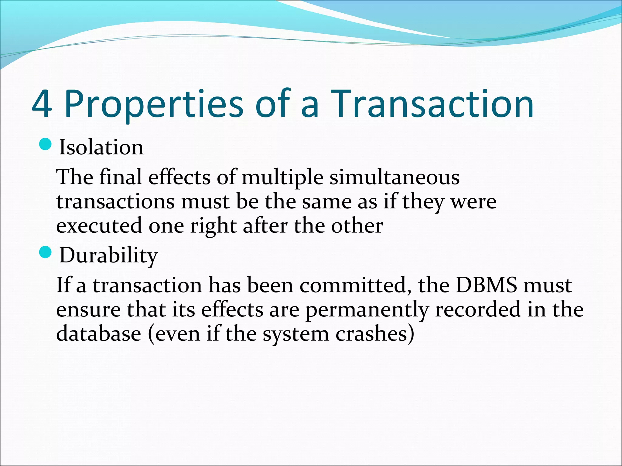 4 Properties of a Transaction
Isolation
The final effects of multiple simultaneous
transactions must be the same as if they were
executed one right after the other
Durability
If a transaction has been committed, the DBMS must
ensure that its effects are permanently recorded in the
database (even if the system crashes)
 