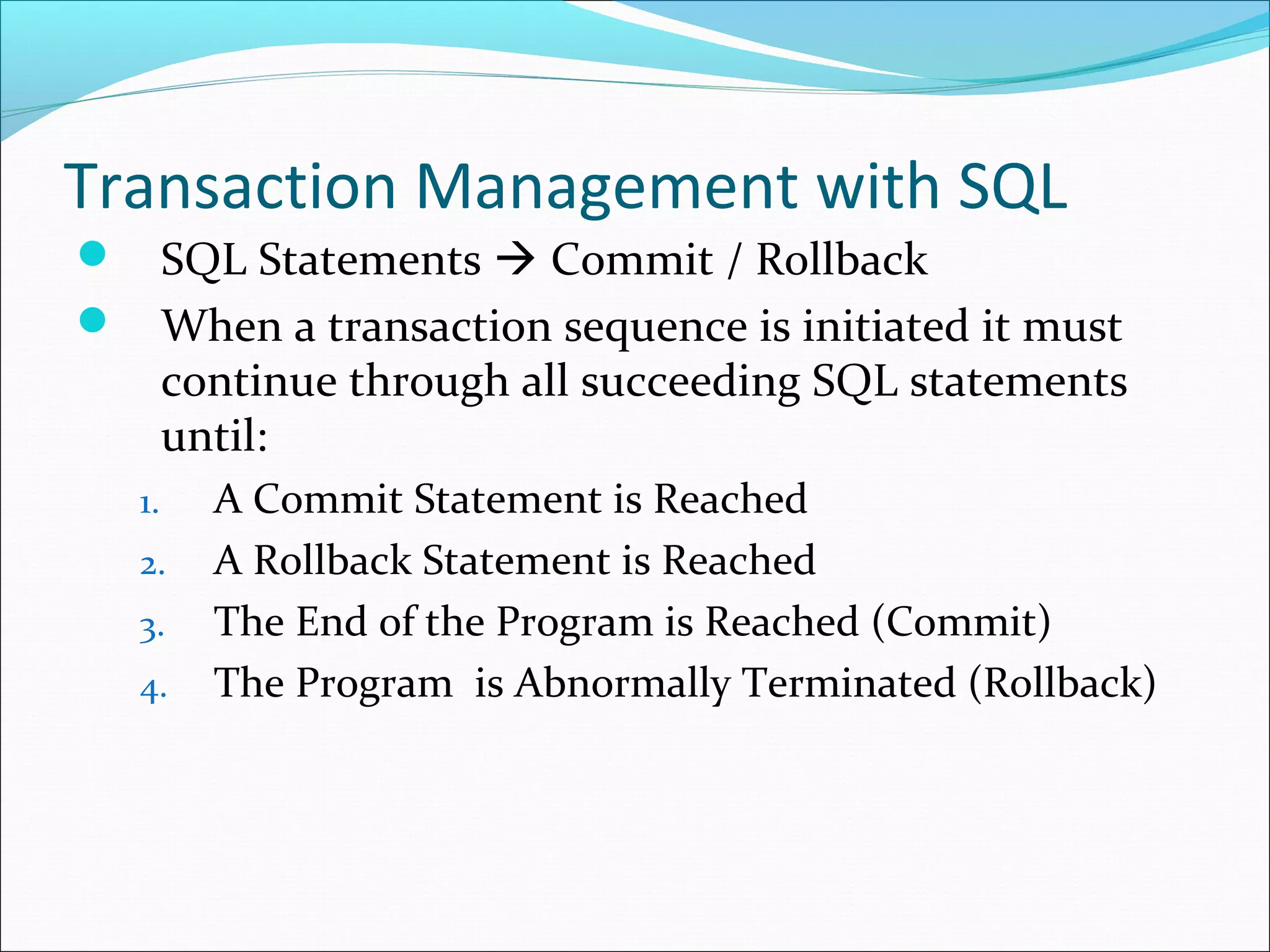 Transaction Management with SQL
 SQL Statements  Commit / Rollback
 When a transaction sequence is initiated it must
continue through all succeeding SQL statements
until:
1. A Commit Statement is Reached
2. A Rollback Statement is Reached
3. The End of the Program is Reached (Commit)
4. The Program is Abnormally Terminated (Rollback)
 