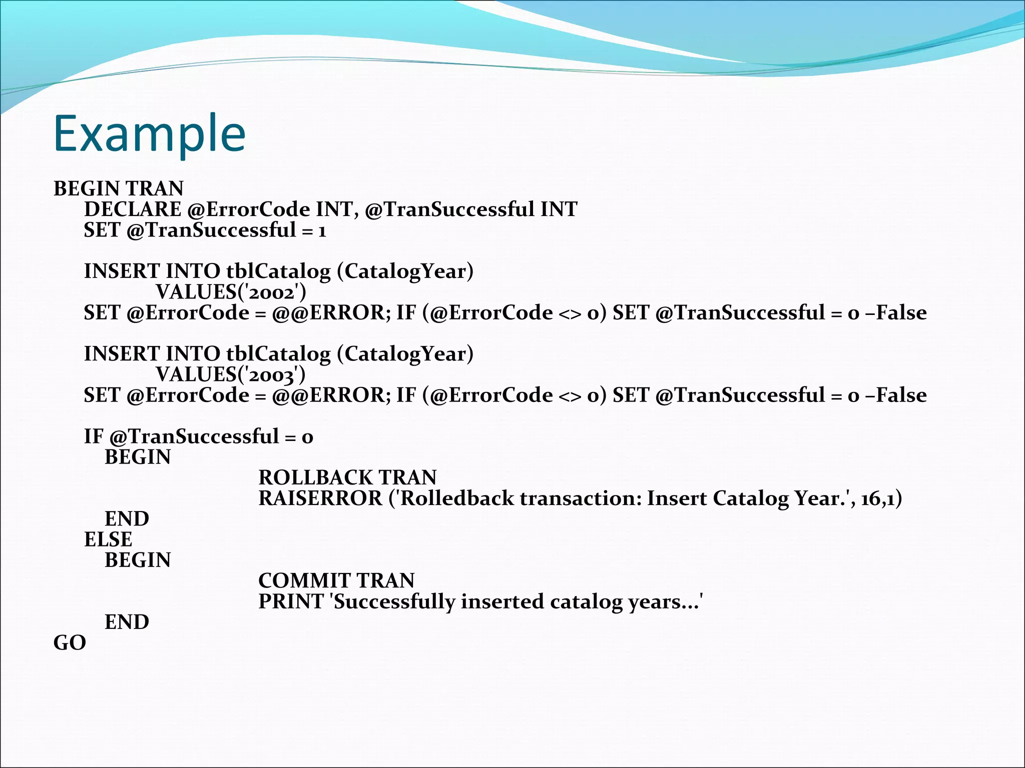 Example
BEGIN TRAN
DECLARE @ErrorCode INT, @TranSuccessful INT
SET @TranSuccessful = 1
INSERT INTO tblCatalog (CatalogYear)
VALUES('2002')
SET @ErrorCode = @@ERROR; IF (@ErrorCode <> 0) SET @TranSuccessful = 0 –False
INSERT INTO tblCatalog (CatalogYear)
VALUES('2003')
SET @ErrorCode = @@ERROR; IF (@ErrorCode <> 0) SET @TranSuccessful = 0 –False
IF @TranSuccessful = 0
BEGIN
ROLLBACK TRAN
RAISERROR ('Rolledback transaction: Insert Catalog Year.', 16,1)
END
ELSE
BEGIN
COMMIT TRAN
PRINT 'Successfully inserted catalog years...'
END
GO
 