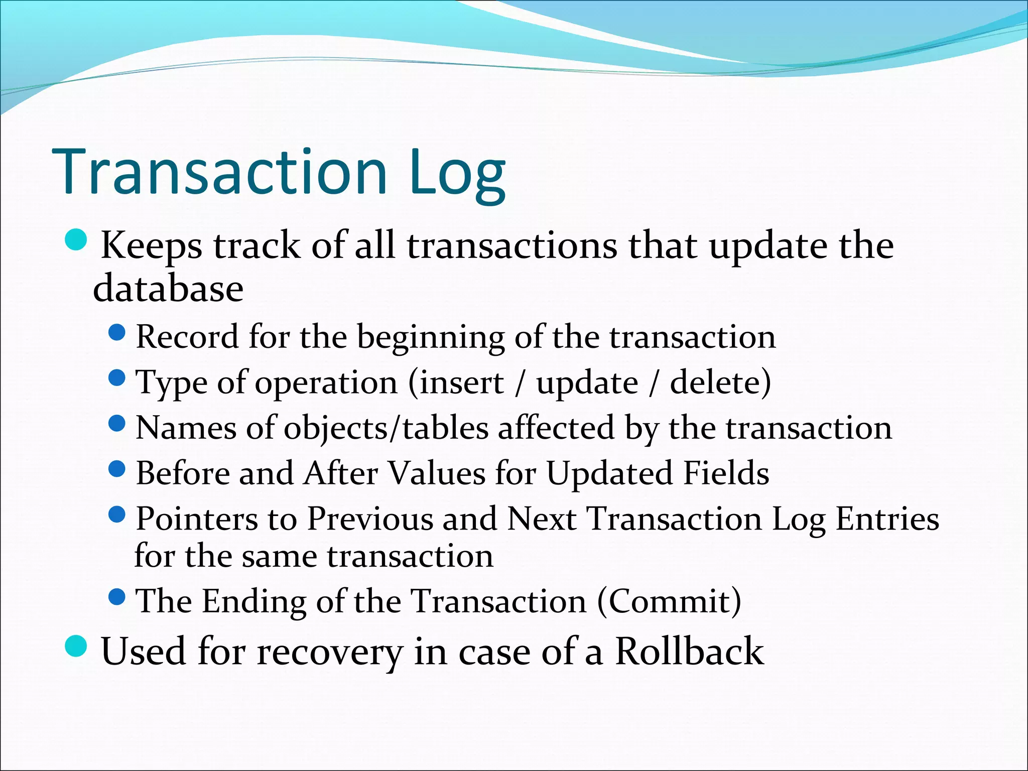 Transaction Log
Keeps track of all transactions that update the
database
Record for the beginning of the transaction
Type of operation (insert / update / delete)
Names of objects/tables affected by the transaction
Before and After Values for Updated Fields
Pointers to Previous and Next Transaction Log Entries
for the same transaction
The Ending of the Transaction (Commit)
Used for recovery in case of a Rollback
 