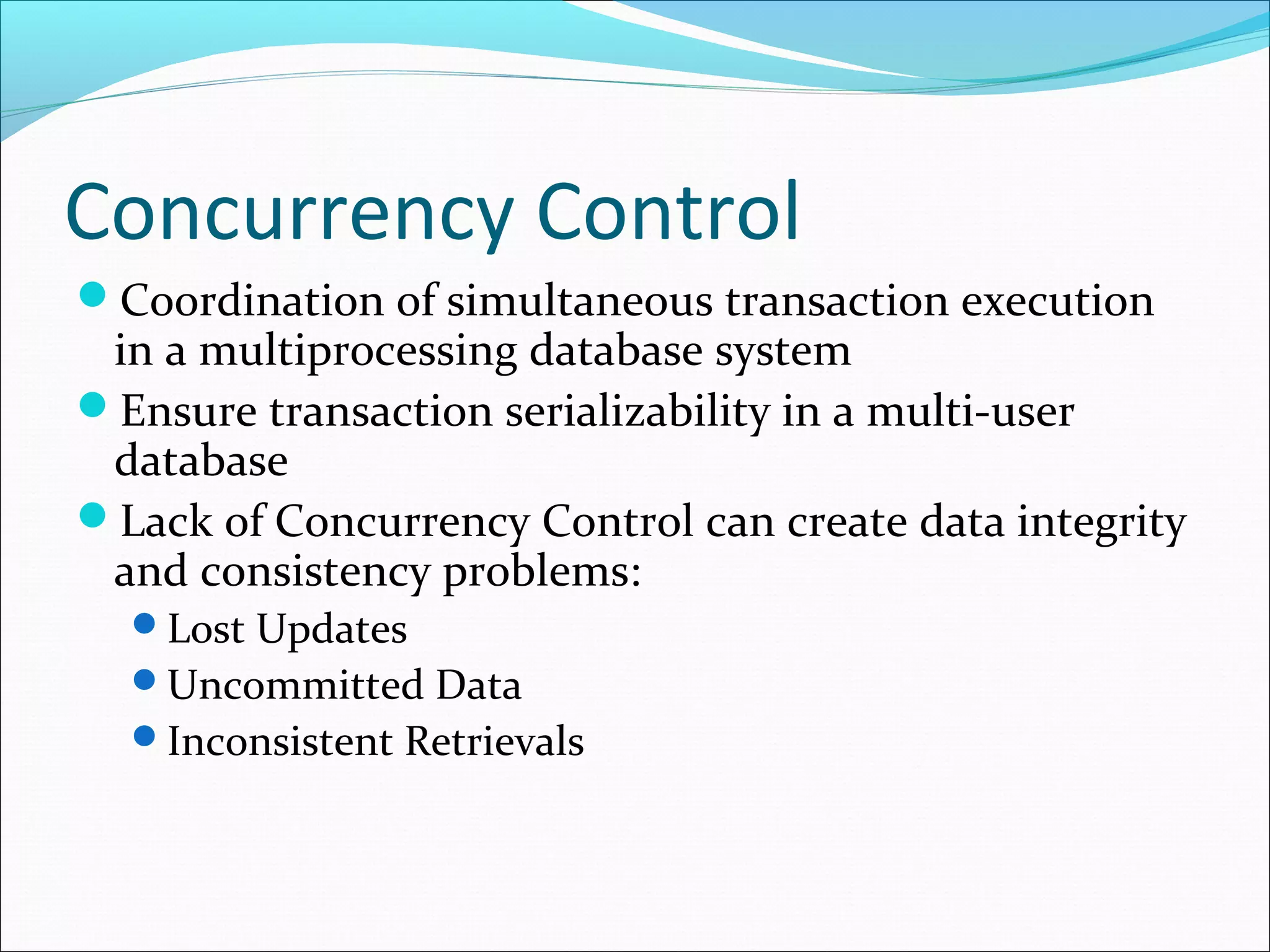 Concurrency Control
Coordination of simultaneous transaction execution
in a multiprocessing database system
Ensure transaction serializability in a multi-user
database
Lack of Concurrency Control can create data integrity
and consistency problems:
Lost Updates
Uncommitted Data
Inconsistent Retrievals
 