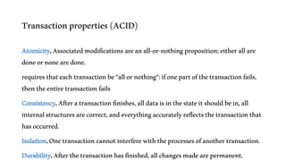 Transactionproperties(ACID)
Atomicity.Associatedmodificationsareanall-or-nothingproposition;eitherallare
doneornonearedone.
requiresthateachtransactionbe"allornothing":ifonepartofthetransactionfails,
thentheentiretransactionfails
Consistency.Afteratransactionfinishes,alldataisinthestateitshouldbein,all
internalstructuresarecorrect,andeverythingaccuratelyreflectsthetransactionthat
hasoccurred.
Isolation.Onetransactioncannotinterferewiththeprocessesofanothertransaction.
Durability.Afterthetransactionhasfinished,allchangesmadearepermanent.
 