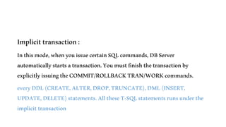 Implicittransaction:
Inthismode,whenyouissuecertainSQLcommands,DBServer
automaticallystartsatransaction.Youmustfinishthetransactionby
explicitlyissuingtheCOMMIT/ROLLBACKTRAN/WORKcommands.
everyDDL(CREATE,ALTER,DROP,TRUNCATE),DML(INSERT,
UPDATE,DELETE)statements.AlltheseT-SQLstatementsrunsunderthe
implicittransaction
 