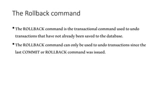 The Rollback command
•TheROLLBACKcommandisthetransactionalcommandusedtoundo
transactionsthathavenotalreadybeensavedtothedatabase.
•TheROLLBACKcommandcanonlybeusedtoundotransactionssincethe
lastCOMMITorROLLBACKcommandwasissued.
 