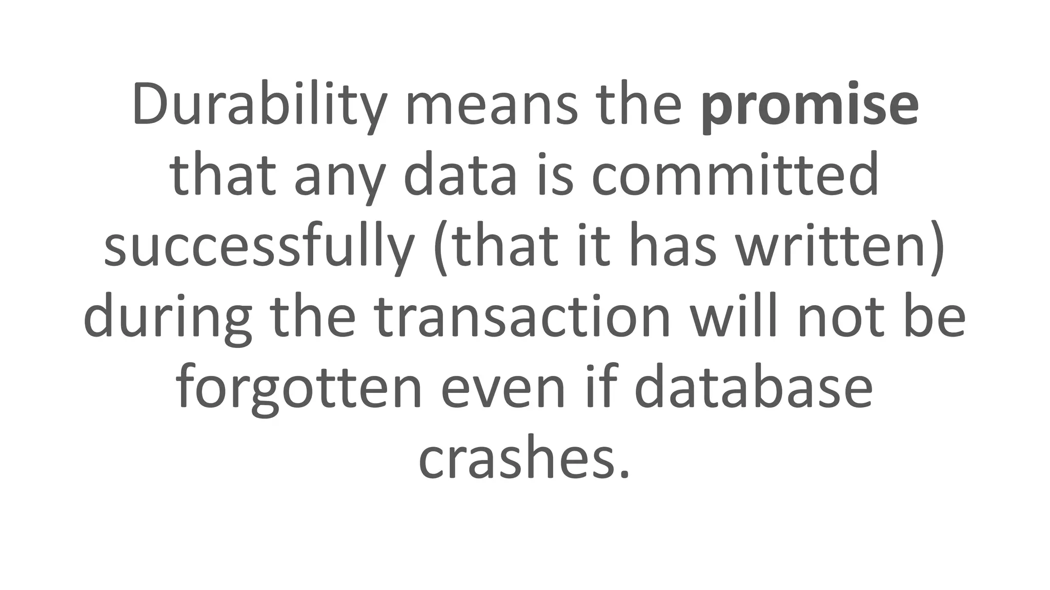 Durability means the promise
that any data is committed
successfully (that it has written)
during the transaction will not be
forgotten even if database
crashes.
 