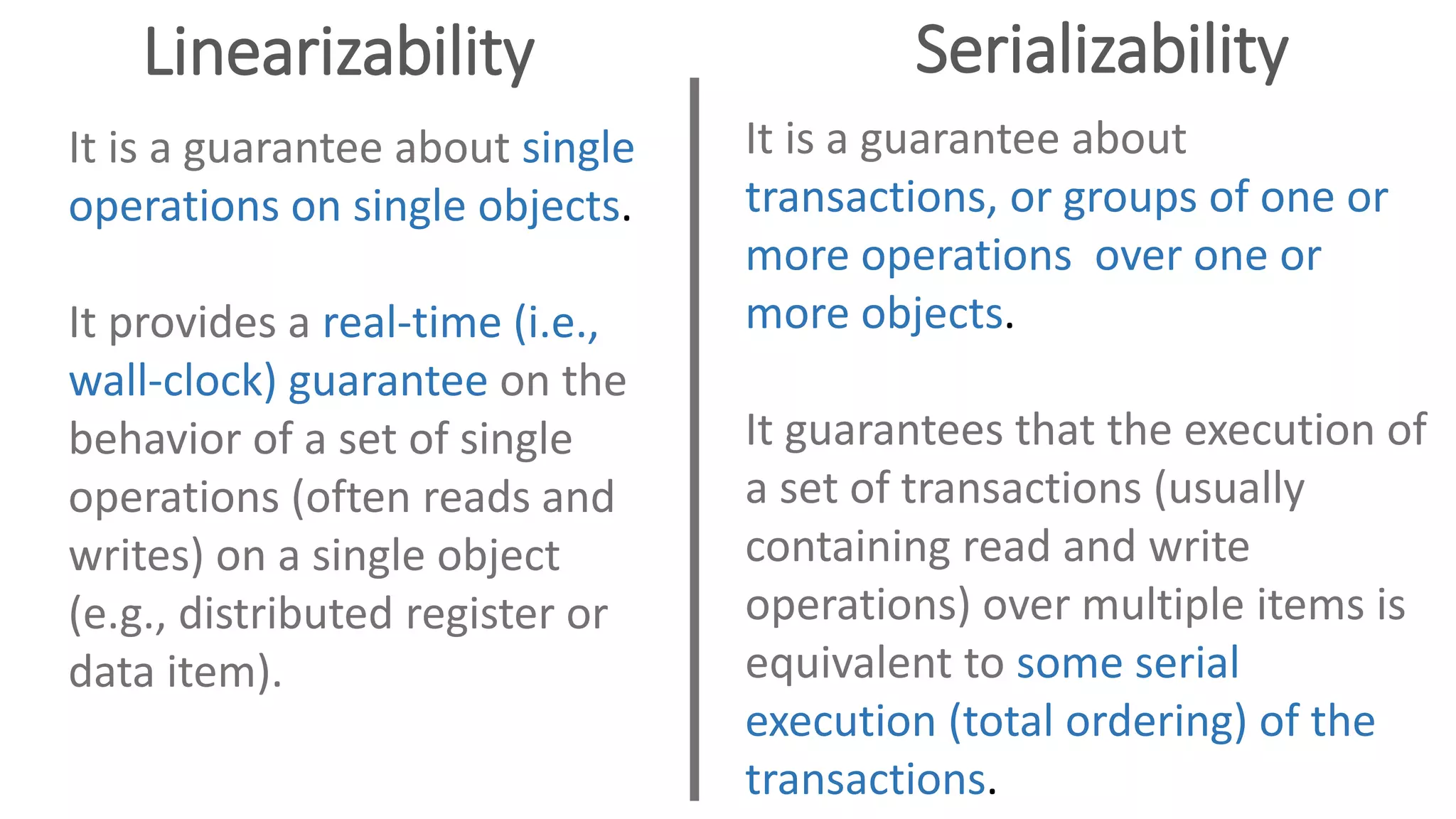 Linearizability Serializability
It is a guarantee about single
operations on single objects.
It provides a real-time (i.e.,
wall-clock) guarantee on the
behavior of a set of single
operations (often reads and
writes) on a single object
(e.g., distributed register or
data item).
It is a guarantee about
transactions, or groups of one or
more operations over one or
more objects.
It guarantees that the execution of
a set of transactions (usually
containing read and write
operations) over multiple items is
equivalent to some serial
execution (total ordering) of the
transactions.
 