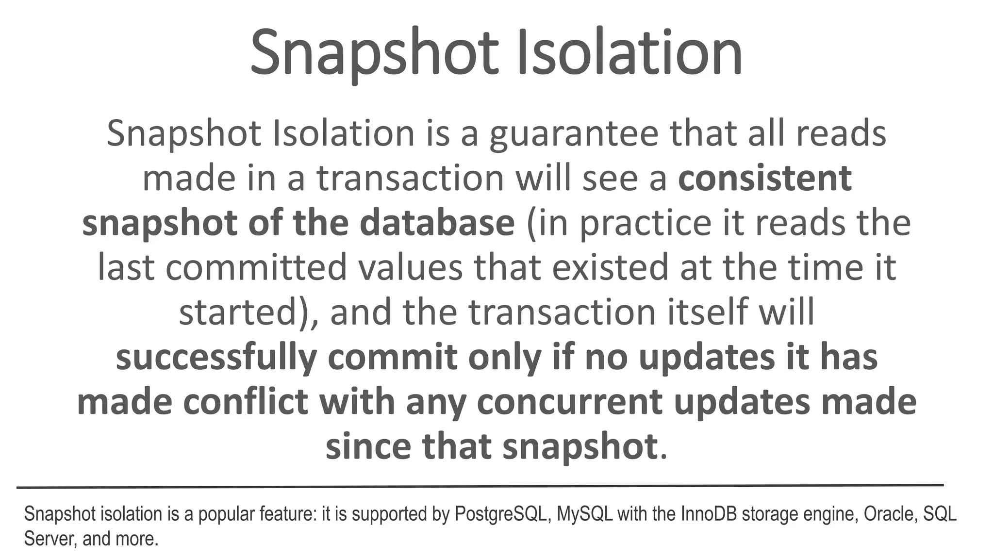 Snapshot Isolation
Snapshot Isolation is a guarantee that all reads
made in a transaction will see a consistent
snapshot of the database (in practice it reads the
last committed values that existed at the time it
started), and the transaction itself will
successfully commit only if no updates it has
made conflict with any concurrent updates made
since that snapshot.
Snapshot isolation is a popular feature: it is supported by PostgreSQL, MySQL with the InnoDB storage engine, Oracle, SQL
Server, and more.
 