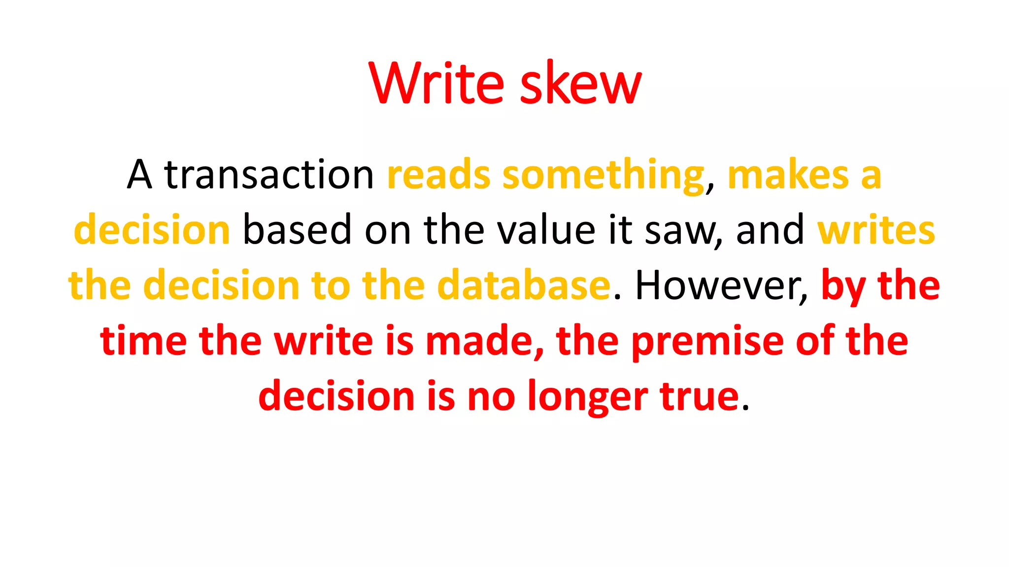 Write skew
A transaction reads something, makes a
decision based on the value it saw, and writes
the decision to the database. However, by the
time the write is made, the premise of the
decision is no longer true.
 
