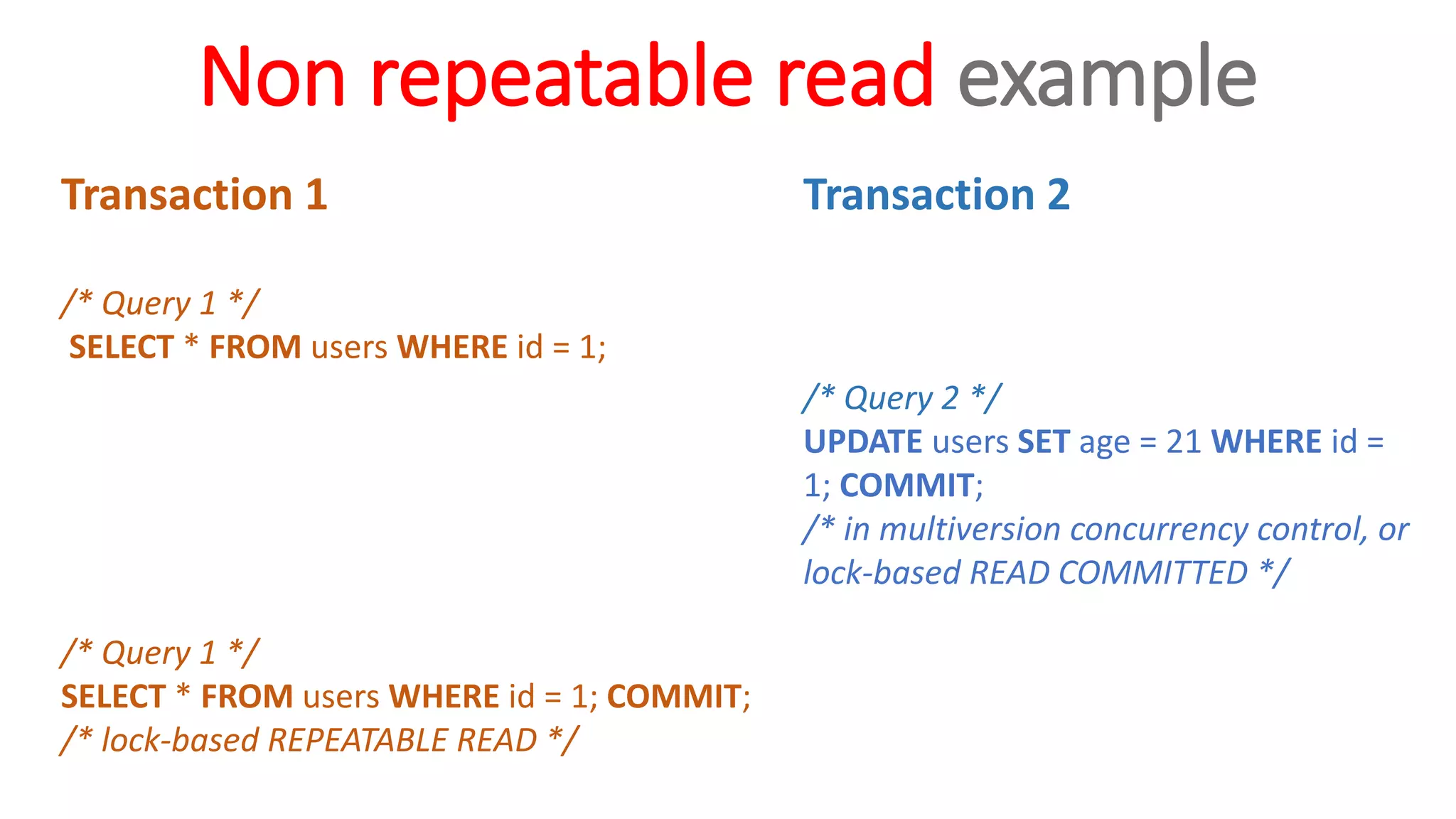 Non repeatable read example
Transaction 1
/* Query 1 */
SELECT * FROM users WHERE id = 1;
/* Query 1 */
SELECT * FROM users WHERE id = 1; COMMIT;
/* lock-based REPEATABLE READ */
Transaction 2
/* Query 2 */
UPDATE users SET age = 21 WHERE id =
1; COMMIT;
/* in multiversion concurrency control, or
lock-based READ COMMITTED */
 